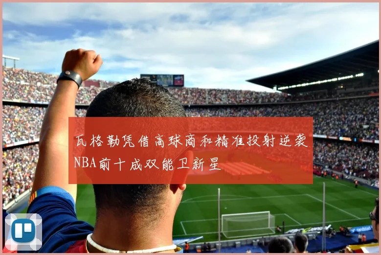 瓦格勒凭借高球商和精准投射逆袭NBA前十成双能卫新星