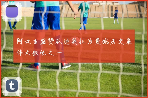 阿坎吉盛赞瓜迪奥拉为曼城历史最伟大教练之一