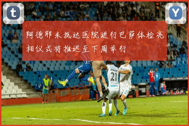 阿德耶米抵达医院进行巴萨体检亮相仪式将推迟至下周举行
