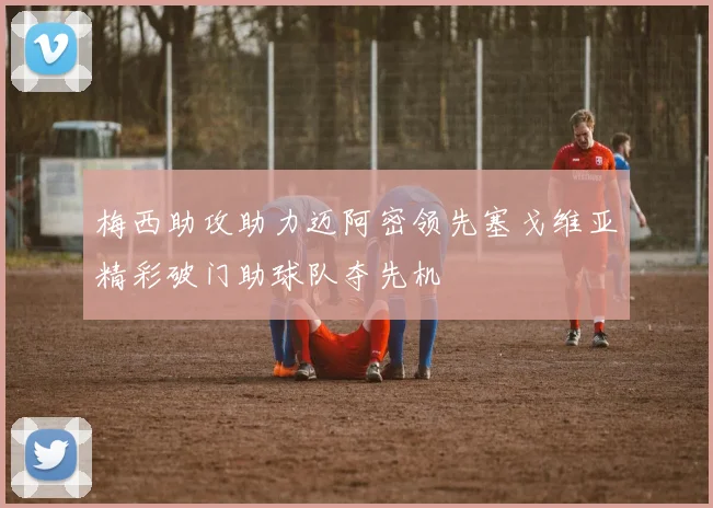 梅西助攻助力迈阿密领先塞戈维亚精彩破门助球队夺先机