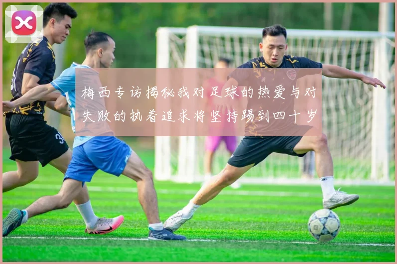 梅西专访揭秘我对足球的热爱与对失败的执着追求将坚持踢到四十岁
