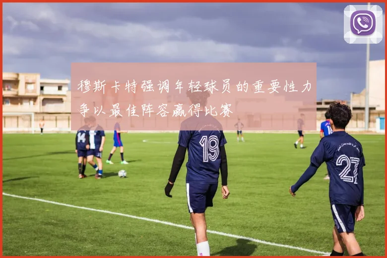 穆斯卡特强调年轻球员的重要性力争以最佳阵容赢得比赛