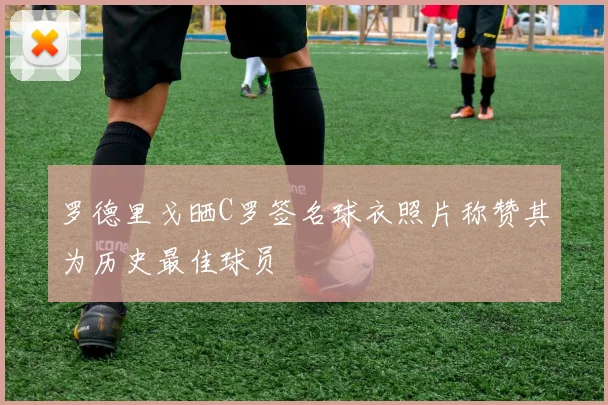 罗德里戈晒C罗签名球衣照片称赞其为历史最佳球员