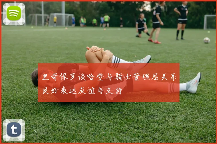 里奇保罗谈哈登与骑士管理层关系良好表达友谊与支持