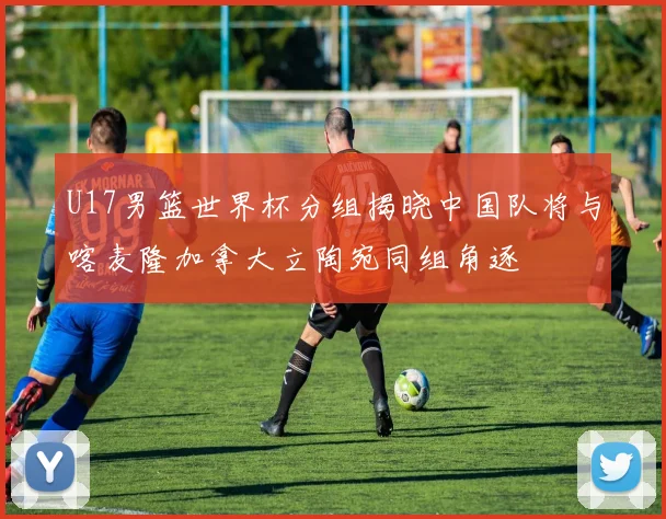 U17男篮世界杯分组揭晓中国队将与喀麦隆加拿大立陶宛同组角逐