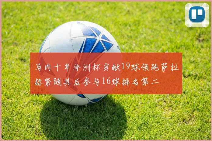 马内十年非洲杯贡献19球领跑萨拉赫紧随其后参与16球排名第二