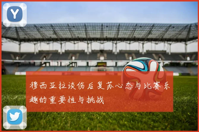 穆西亚拉谈伤后复苏心态与比赛乐趣的重要性与挑战