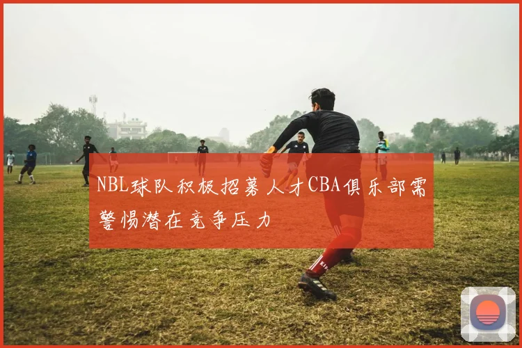 NBL球队积极招募人才CBA俱乐部需警惕潜在竞争压力