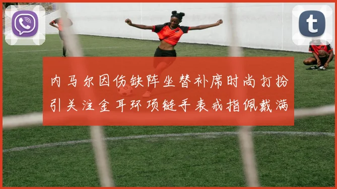内马尔因伤缺阵坐替补席时尚打扮引关注金耳环项链手表戒指佩戴满身