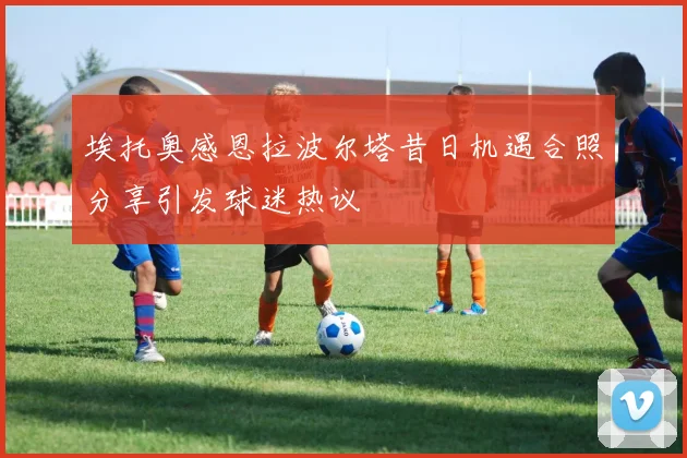 埃托奥感恩拉波尔塔昔日机遇合照分享引发球迷热议