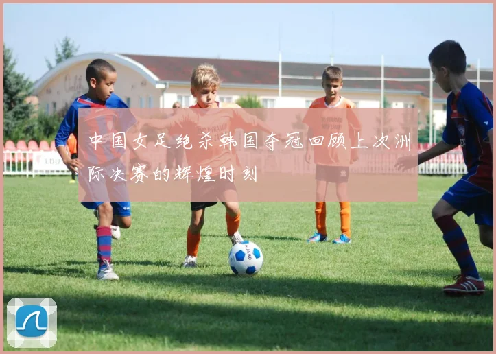 中国女足绝杀韩国夺冠回顾上次洲际决赛的辉煌时刻