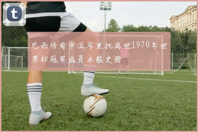 巴西传奇中卫布里托离世1970年世界杯冠军成员永载史册