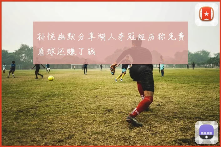 孙悦幽默分享湖人夺冠经历称免费看球还赚了钱