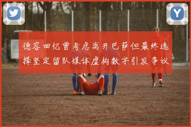 德容回忆曾考虑离开巴萨但最终选择坚定留队媒体虚构数字引发争议