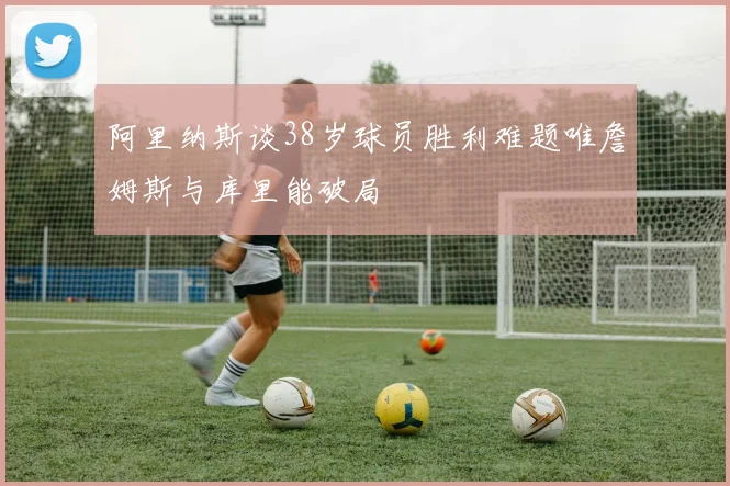 阿里纳斯谈38岁球员胜利难题唯詹姆斯与库里能破局
