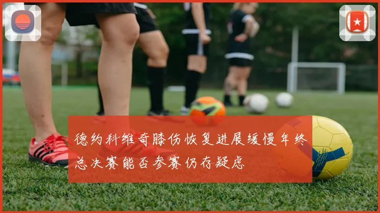 德约科维奇膝伤恢复进展缓慢年终总决赛能否参赛仍存疑虑