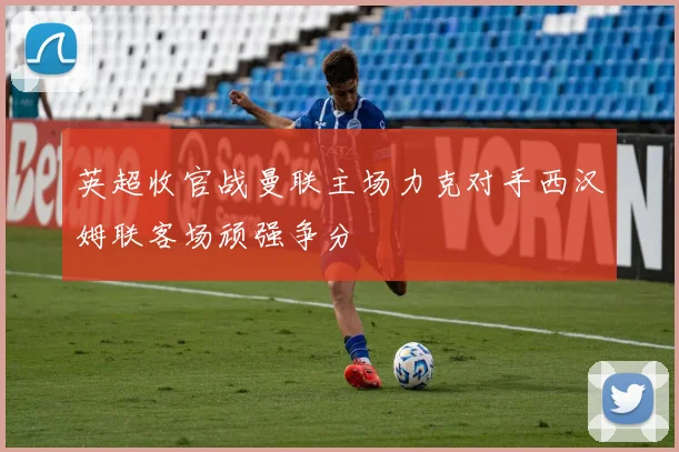 英超收官战曼联主场力克对手西汉姆联客场顽强争分