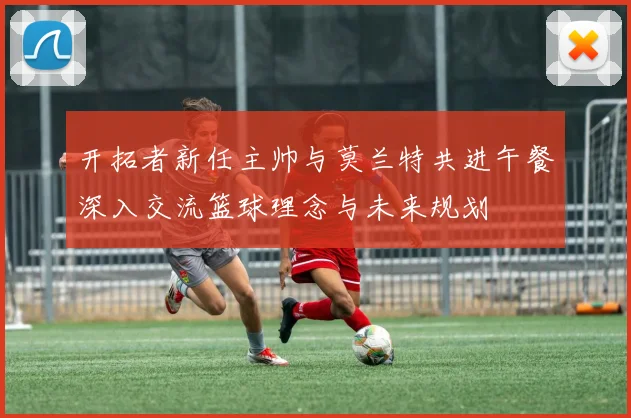 开拓者新任主帅与莫兰特共进午餐深入交流篮球理念与未来规划