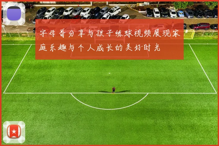 字母哥分享与孩子练球视频展现家庭乐趣与个人成长的美好时光